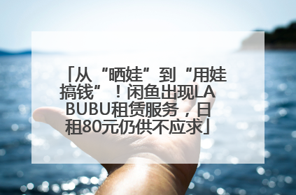 从“晒娃”到“用娃搞钱”！闲鱼出现LABUBU租赁服务，日租80元仍供不应求
