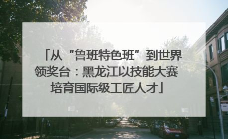 从“鲁班特色班”到世界领奖台：黑龙江以技能大赛培育国际级工匠人才