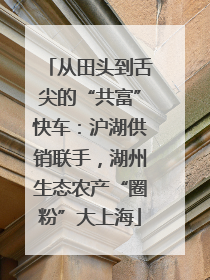从田头到舌尖的“共富”快车：沪湖供销联手，湖州生态农产“圈粉”大上海