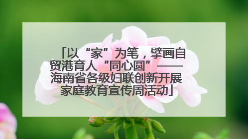 以“家”为笔，擘画自贸港育人“同心圆”——海南省各级妇联创新开展家庭教育宣传周活动