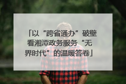 以“跨省通办”破壁 看湘潭政务服务“无界时代”的温暖答卷