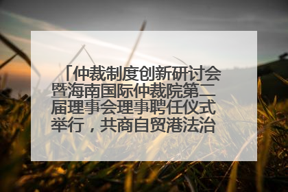 仲裁制度创新研讨会暨海南国际仲裁院第二届理事会理事聘任仪式举行，共商自贸港法治建设新路径
