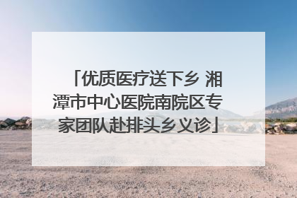 优质医疗送下乡 湘潭市中心医院南院区专家团队赴排头乡义诊