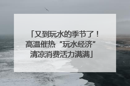 又到玩水的季节了！高温催热“玩水经济” 清凉消费活力满满