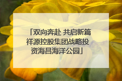 双向奔赴 共启新篇 祥源控股集团战略投资海昌海洋公园