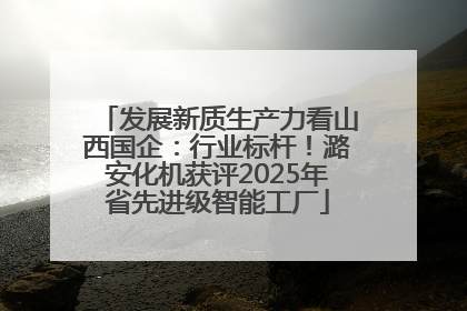 发展新质生产力看山西国企：行业标杆！潞安化机获评2025年省先进级智能工厂