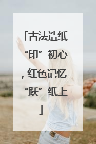 古法造纸“印”初心，红色记忆“跃”纸上