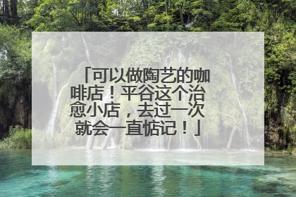 可以做陶艺的咖啡店！平谷这个治愈小店，去过一次就会一直惦记！