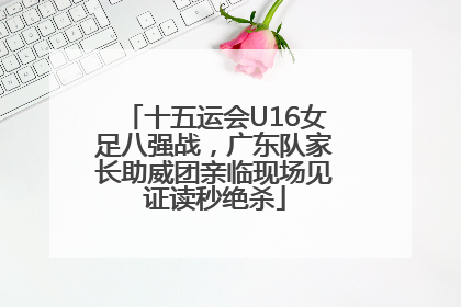 十五运会U16女足八强战，广东队家长助威团亲临现场见证读秒绝杀