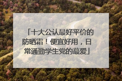 十大公认最好平价的防晒霜！便宜好用，日常通勤学生党的蕞爱