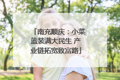 南充顺庆：小菜篮装满大民生 产业链拓宽致富路