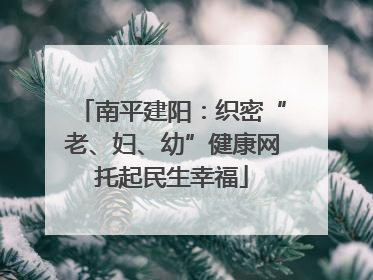 南平建阳：织密“老、妇、幼”健康网托起民生幸福