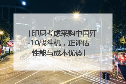 印尼考虑采购中国歼-10战斗机，正评估性能与成本优势