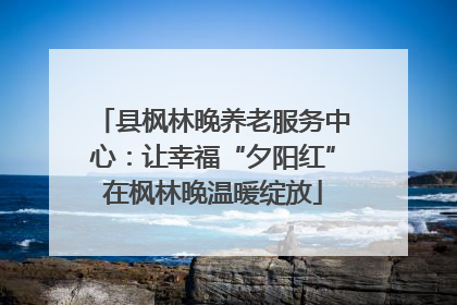 县枫林晚养老服务中心：让幸福“夕阳红”在枫林晚温暖绽放
