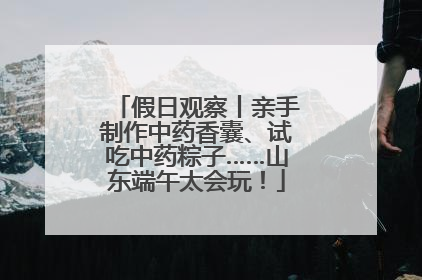 假日观察丨亲手制作中药香囊、试吃中药粽子……山东端午太会玩！