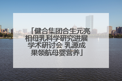 健合集团合生元亮相母乳科学研究进展学术研讨会 乳源成果领航母婴营养