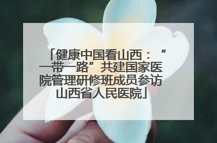 健康中国看山西：“一带一路”共建国家医院管理研修班成员参访山西省人民医院