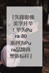 先锋影像、美学升华！华为Pura 80系列为Pura品牌再塑新标杆