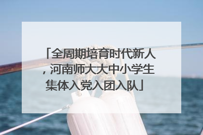 全周期培育时代新人，河南师大大中小学生集体入党入团入队