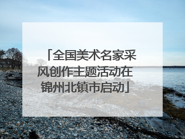 全国美术名家采风创作主题活动在锦州北镇市启动