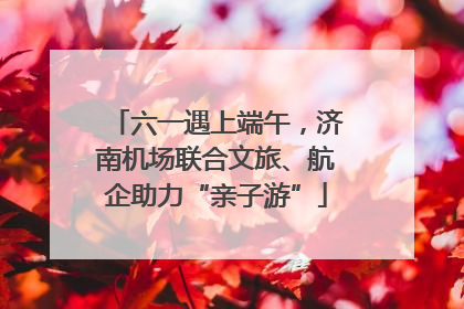 六一遇上端午，济南机场联合文旅、航企助力“亲子游”