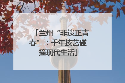 兰州“非遗正青春”：千年技艺碰撞现代生活