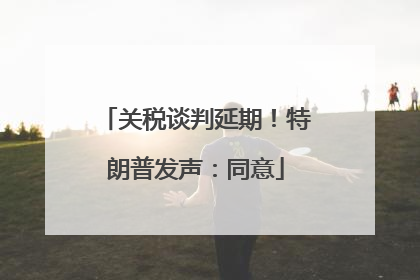 关税谈判延期！特朗普发声：同意