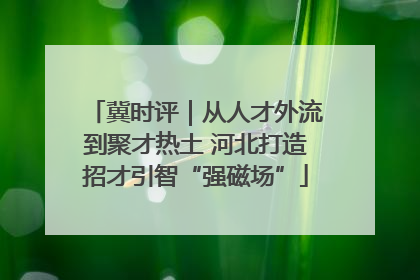 冀时评｜从人才外流到聚才热土 河北打造招才引智“强磁场”