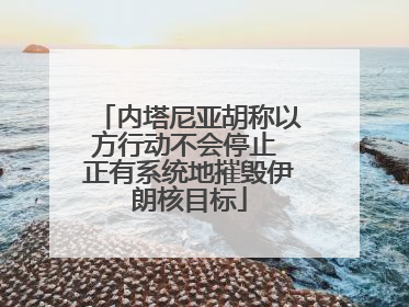 内塔尼亚胡称以方行动不会停止 正有系统地摧毁伊朗核目标