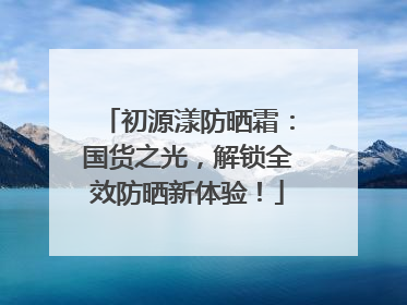 初源漾防晒霜：国货之光，解锁全效防晒新体验！