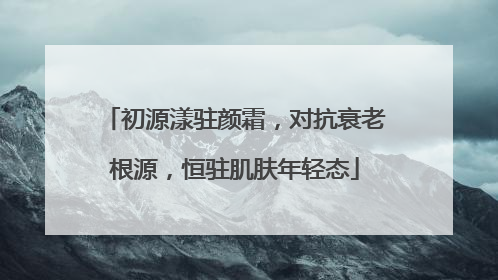 初源漾驻颜霜，对抗衰老根源，恒驻肌肤年轻态