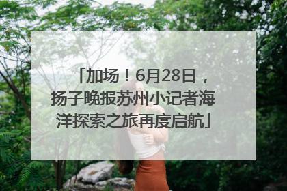 加场！6月28日，扬子晚报苏州小记者海洋探索之旅再度启航