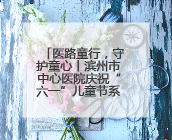 医路童行，守护童心丨滨州市中心医院庆祝“六一”儿童节系列活动