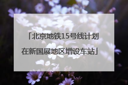 北京地铁15号线计划在新国展地区增设车站