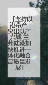 坚持以港带产 突出以产兴城 兰州陆港加快推进一体化融合高质量发展
