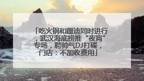 吃火锅和蹦迪同时进行，武汉海底捞推“夜宵”专场，聘帅气DJ打碟，门店：不加收费用