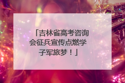 吉林省高考咨询会征兵宣传点燃学子军旅梦！