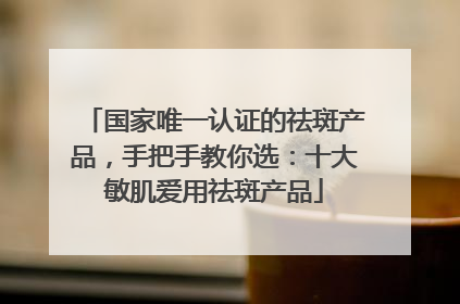 国家唯一认证的祛斑产品，手把手教你选：十大敏肌爱用祛斑产品