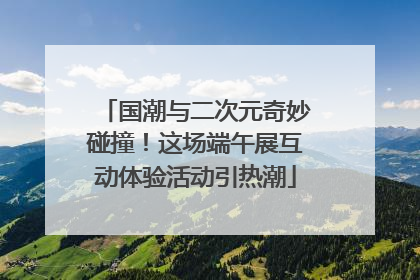 国潮与二次元奇妙碰撞！这场端午展互动体验活动引热潮