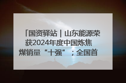 国资驿站｜山东能源荣获2024年度中国炼焦煤销量“十强”；全国首例铁路盖上智慧物流园钢结构主体完工