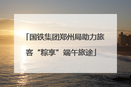国铁集团郑州局助力旅客“粽享”端午旅途