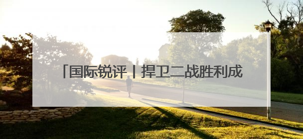 国际锐评丨捍卫二战胜利成果，“以史为鉴”不可忘