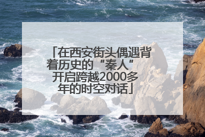 在西安街头偶遇背着历史的“秦人” 开启跨越2000多年的时空对话