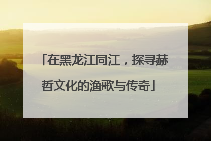 在黑龙江同江，探寻赫哲文化的渔歌与传奇