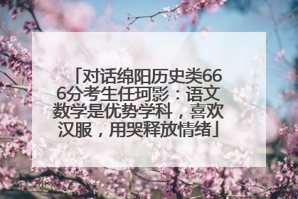 对话绵阳历史类666分考生任珂影：语文数学是优势学科，喜欢汉服，用哭释放情绪