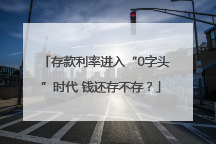 存款利率进入“0字头”时代 钱还存不存？