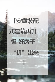 安徽装配式建筑再升级 好房子“拼”出来