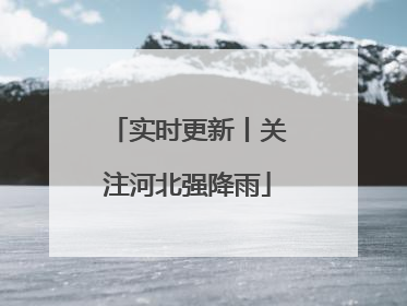 实时更新丨关注河北强降雨