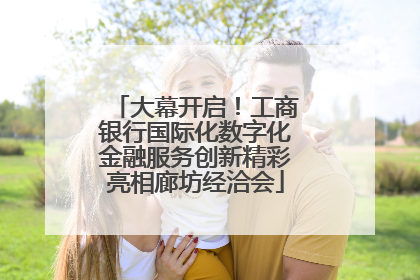 大幕开启！工商银行国际化数字化金融服务创新精彩亮相廊坊经洽会