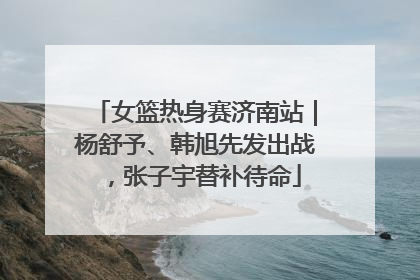女篮热身赛济南站｜杨舒予、韩旭先发出战，张子宇替补待命